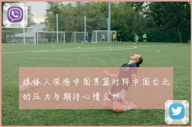 媒体人深感中国男篮对阵中国台北的压力与期待心情交织