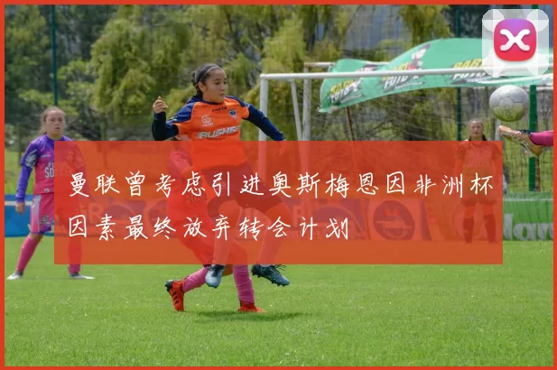 曼联曾考虑引进奥斯梅恩因非洲杯因素最终放弃转会计划