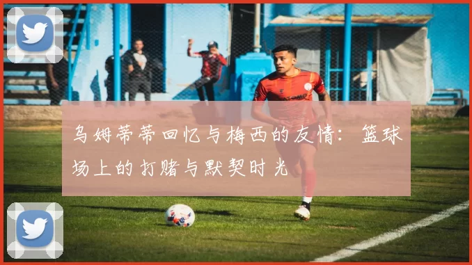 乌姆蒂蒂回忆与梅西的友情：篮球场上的打赌与默契时光