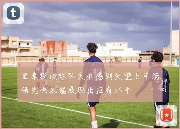 里弗斯谈球队失利感到失望上半场领先也未能展现出应有水平