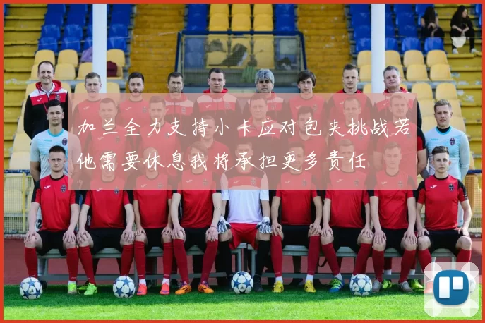 加兰全力支持小卡应对包夹挑战若他需要休息我将承担更多责任