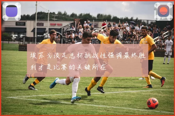 埃苏戈谈足总杯挑战性强调最终胜利才是比赛的关键所在