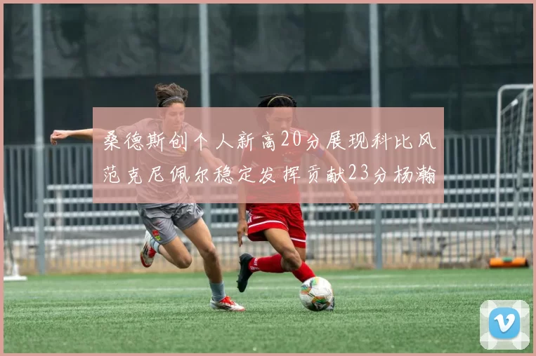 桑德斯创个人新高20分展现科比风范克尼佩尔稳定发挥贡献23分杨瀚森短短2分钟斩获4分