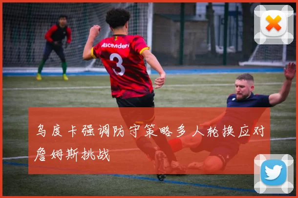 乌度卡强调防守策略多人轮换应对詹姆斯挑战