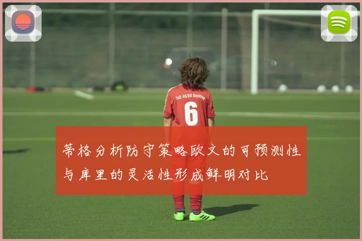 蒂格分析防守策略欧文的可预测性与库里的灵活性形成鲜明对比