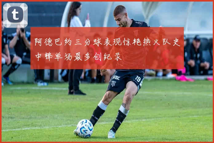阿德巴约三分球表现惊艳热火队史中锋单场最多创纪录