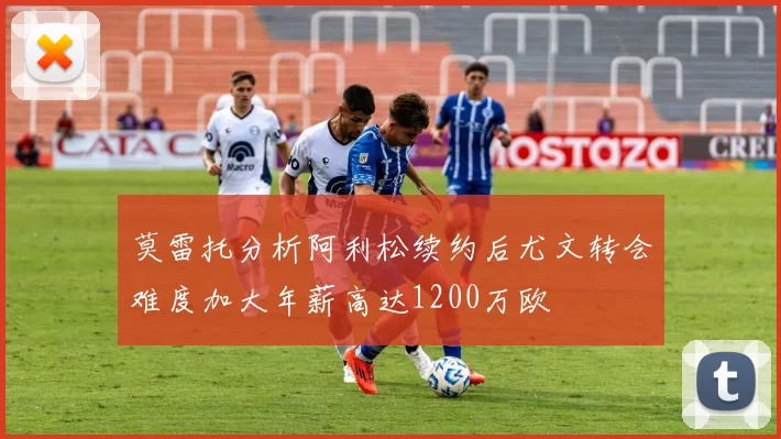 莫雷托分析阿利松续约后尤文转会难度加大年薪高达1200万欧