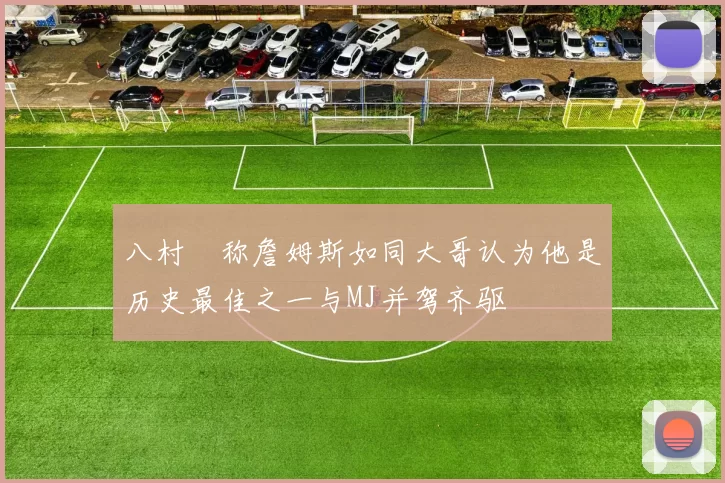 八村塁称詹姆斯如同大哥认为他是历史最佳之一与MJ并驾齐驱
