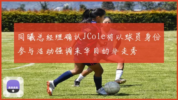 同曦总经理确认JCole将以球员身份参与活动强调来华目的非走秀