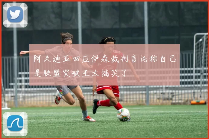 阿夫迪亚回应伊森裁判言论称自己是联盟突破王太搞笑了