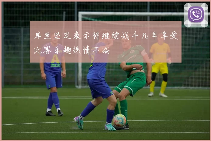库里坚定表示将继续战斗几年享受比赛乐趣热情不减