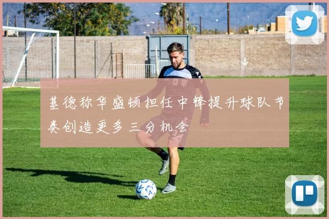 基德称华盛顿担任中锋提升球队节奏创造更多三分机会
