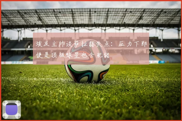 埃及主帅谈萨拉赫失点：压力下即使是顶级球星也会犯错