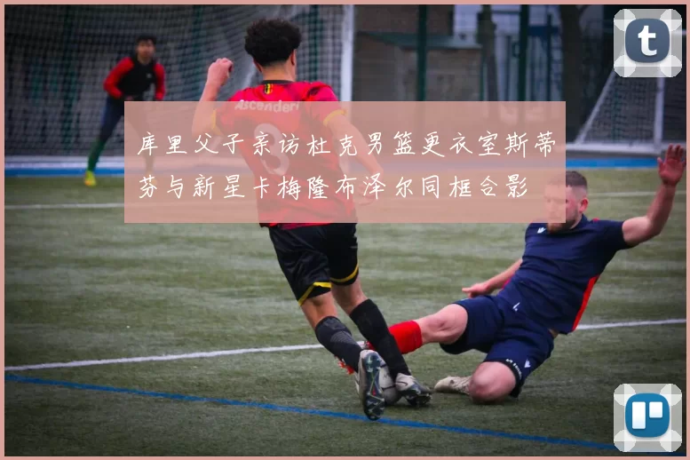 库里父子亲访杜克男篮更衣室斯蒂芬与新星卡梅隆布泽尔同框合影
