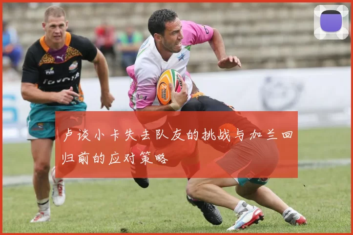 卢谈小卡失去队友的挑战与加兰回归前的应对策略