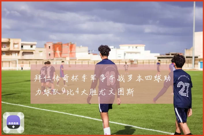 拜仁传奇杯季军争夺战罗本四球助力球队9比4大胜尤文图斯